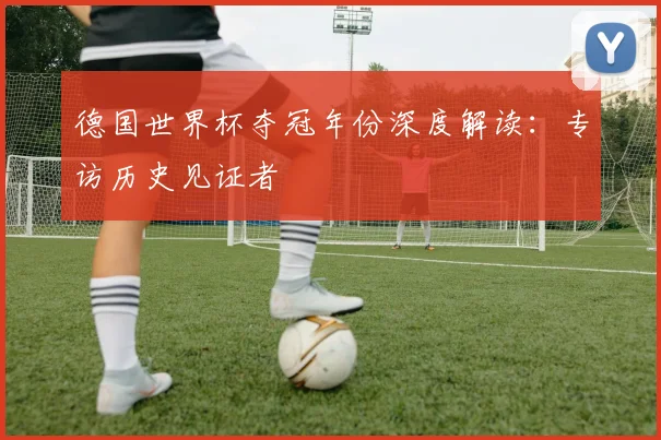 德国世界杯夺冠年份深度解读:专访历史见证者