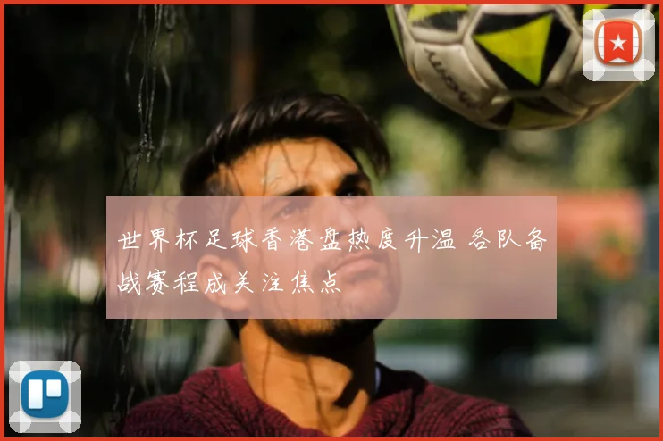 世界杯足球香港盘热度升温 各队备战赛程成关注焦点
