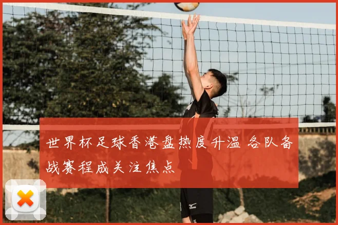 世界杯足球香港盘热度升温 各队备战赛程成关注焦点