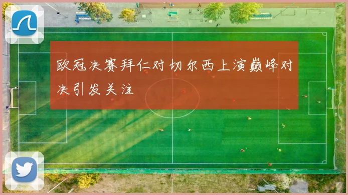 欧冠决赛拜仁对切尔西上演巅峰对决引发关注