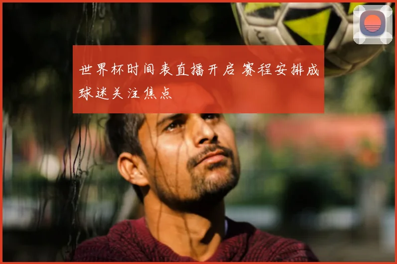 世界杯时间表直播开启 赛程安排成球迷关注焦点