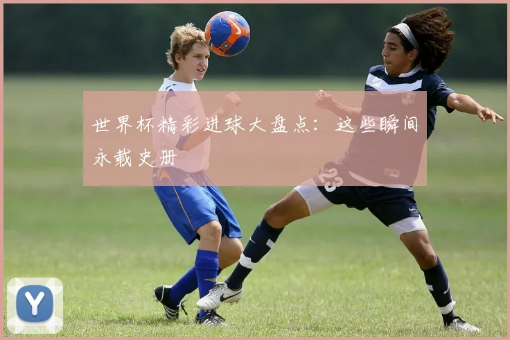 世界杯精彩进球大盘点：这些瞬间永载史册