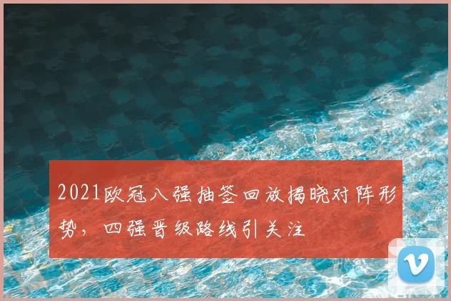 2021欧冠八强抽签回放揭晓对阵形势，四强晋级路线引关注