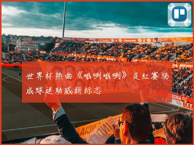 世界杯热曲《哦咧哦咧》走红赛场成球迷助威新标志