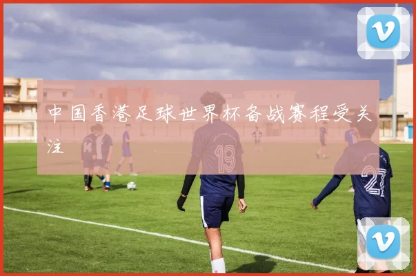 中国香港足球世界杯备战赛程受关注