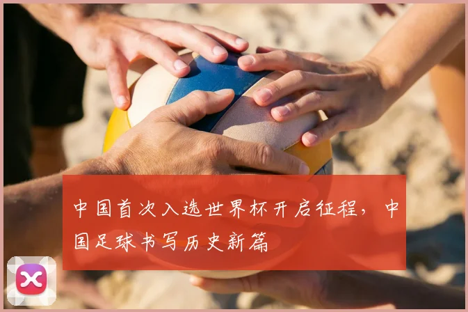 中国首次入选世界杯开启征程,中国足球书写历史新篇
