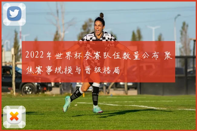 2022年世界杯参赛队伍数量公布 聚焦赛事规模与晋级格局