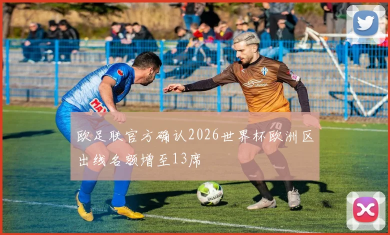 欧足联官方确认2026世界杯欧洲区出线名额增至13席