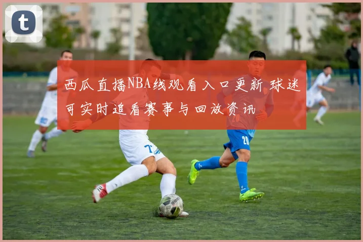 西瓜直播NBA线观看入口更新 球迷可实时追看赛事与回放资讯